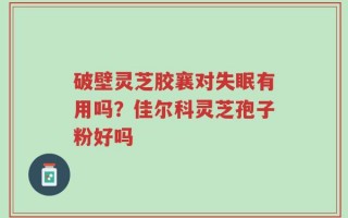 破壁灵芝胶襄对失眠有用吗？佳尔科灵芝孢子粉好吗