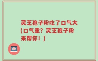 灵芝孢子粉吃了口气大(口气重？灵芝孢子粉来帮你！)