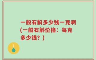 一般石斛多少钱一克啊(一般石斛价格：每克多少钱？)