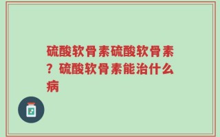 硫酸软骨素硫酸软骨素？硫酸软骨素能治什么病