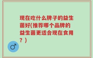 现在吃什么牌子的益生菌好(推荐哪个品牌的益生菌更适合现在食用？)