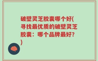 破壁灵芝胶囊哪个好(寻找最优质的破壁灵芝胶囊：哪个品牌最好？)
