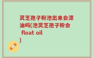 灵芝孢子粉泡出来会漂油吗(泡灵芝孢子粉会 float oil)