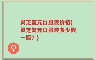 灵芝复元口服液价格(灵芝复元口服液多少钱一瓶？)