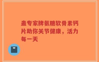 蛊专家牌氨糖软骨素钙片助你关节健康，活力每一天