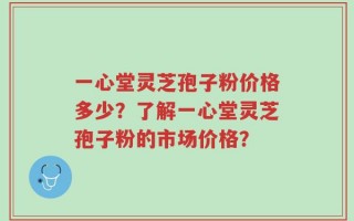 一心堂灵芝孢子粉价格多少？了解一心堂灵芝孢子粉的市场价格？