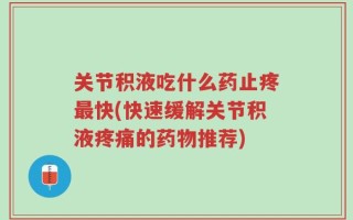 关节积液吃什么药止疼最快(快速缓解关节积液疼痛的药物推荐)
