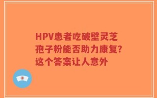 HPV患者吃破壁灵芝孢子粉能否助力康复？这个答案让人意外
