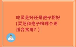 吃灵芝好还是孢子粉好(灵芝和孢子粉哪个更适合食用？)