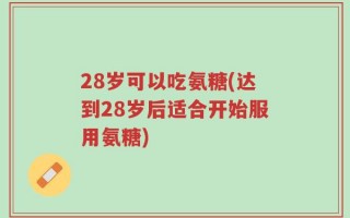 28岁可以吃氨糖(达到28岁后适合开始服用氨糖)