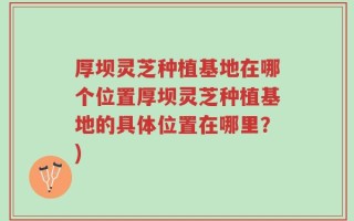 厚坝灵芝种植基地在哪个位置厚坝灵芝种植基地的具体位置在哪里？)
