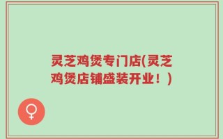 灵芝鸡煲专门店(灵芝鸡煲店铺盛装开业！)