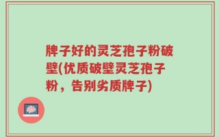 牌子好的灵芝孢子粉破壁(优质破壁灵芝孢子粉，告别劣质牌子)