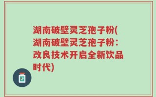 湖南破壁灵芝孢子粉(湖南破壁灵芝孢子粉：改良技术开启全新饮品时代)