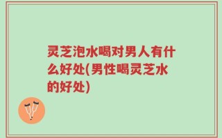 灵芝泡水喝对男人有什么好处(男性喝灵芝水的好处)