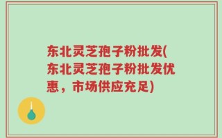东北灵芝孢子粉批发(东北灵芝孢子粉批发优惠，市场供应充足)