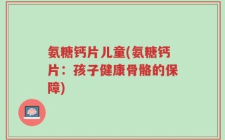 氨糖钙片儿童(氨糖钙片：孩子健康骨骼的保障)