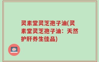 灵素堂灵芝孢子油(灵素堂灵芝孢子油：天然护肝养生佳品)