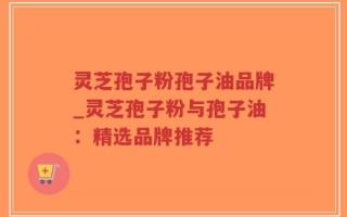 灵芝孢子粉孢子油品牌_灵芝孢子粉与孢子油：精选品牌推荐