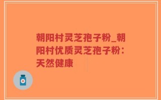 朝阳村灵芝孢子粉_朝阳村优质灵芝孢子粉：天然健康