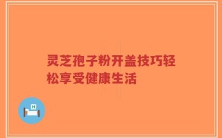 灵芝孢子粉开盖技巧轻松享受健康生活