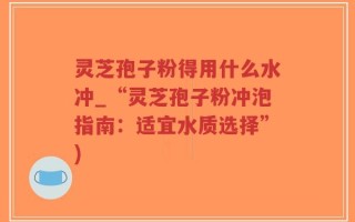 灵芝孢子粉得用什么水冲_“灵芝孢子粉冲泡指南：适宜水质选择”)