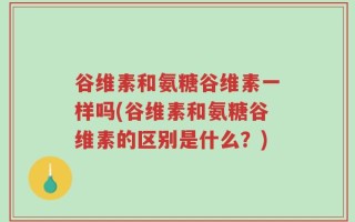 谷维素和氨糖谷维素一样吗(谷维素和氨糖谷维素的区别是什么？)