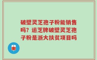 破壁灵芝孢子粉能销售吗？运芝牌破壁灵芝孢子粉是浙大扶贫项目吗