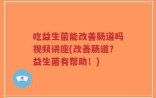 吃益生菌能改善肠道吗视频讲座(改善肠道？益生菌有帮助！)