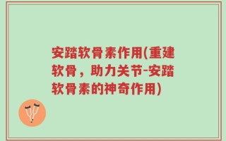 安踏软骨素作用(重建软骨，助力关节-安踏软骨素的神奇作用)