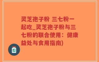 灵芝孢子粉 三七粉一起吃_灵芝孢子粉与三七粉的联合使用：健康益处与食用指南)