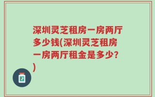 深圳灵芝租房一房两厅多少钱(深圳灵芝租房一房两厅租金是多少？)