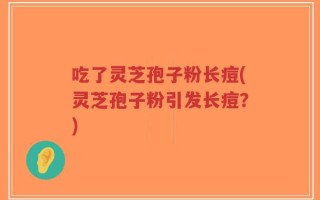 吃了灵芝孢子粉长痘(灵芝孢子粉引发长痘？)