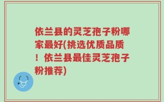 依兰县的灵芝孢子粉哪家最好(挑选优质品质！依兰县最佳灵芝孢子粉推荐)