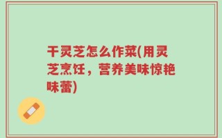 干灵芝怎么作菜(用灵芝烹饪，营养美味惊艳味蕾)