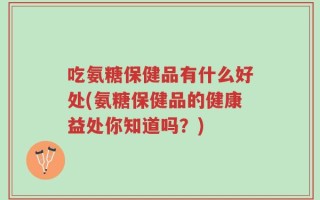 吃氨糖保健品有什么好处(氨糖保健品的健康益处你知道吗？)
