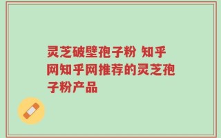 灵芝破壁孢子粉 知乎网知乎网推荐的灵芝孢子粉产品