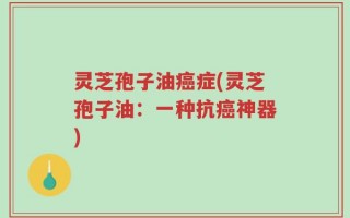 灵芝孢子油癌症(灵芝孢子油：一种抗癌神器)