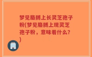 梦见胳膊上长灵芝孢子粉(梦见胳膊上现灵芝孢子粉，意味着什么？)
