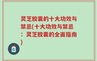 灵芝胶囊的十大功效与禁忌(十大功效与禁忌：灵芝胶囊的全面指南)