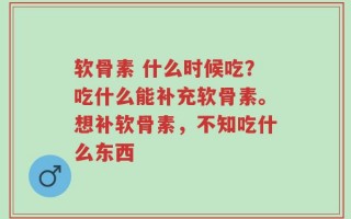 软骨素 什么时候吃？吃什么能补充软骨素。想补软骨素，不知吃什么东西