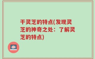 干灵芝的特点(发现灵芝的神奇之处：了解灵芝的特点)