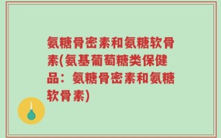 氨糖骨密素和氨糖软骨素(氨基葡萄糖类保健品：氨糖骨密素和氨糖软骨素)