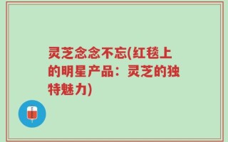 灵芝念念不忘(红毯上的明星产品：灵芝的独特魅力)