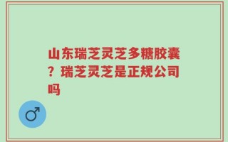 山东瑞芝灵芝多糖胶囊？瑞芝灵芝是正规公司吗