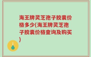 海王牌灵芝孢子胶囊价格多少(海王牌灵芝孢子胶囊价格查询及购买)