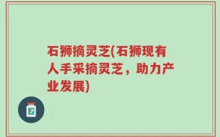 石狮摘灵芝(石狮现有人手采摘灵芝，助力产业发展)