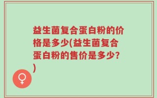 益生菌复合蛋白粉的价格是多少(益生菌复合蛋白粉的售价是多少？)