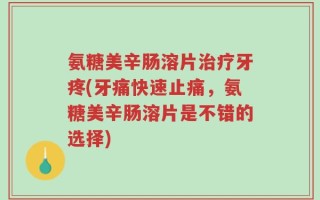 氨糖美辛肠溶片治疗牙疼(牙痛快速止痛，氨糖美辛肠溶片是不错的选择)