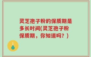 灵芝孢子粉的保质期是多长时间(灵芝孢子粉保质期，你知道吗？)
